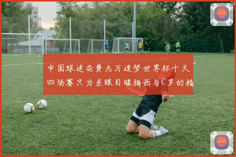 中国球迷花费九万追梦世界杯十天四场赛只为亲眼目睹梅西与C罗的精彩对决