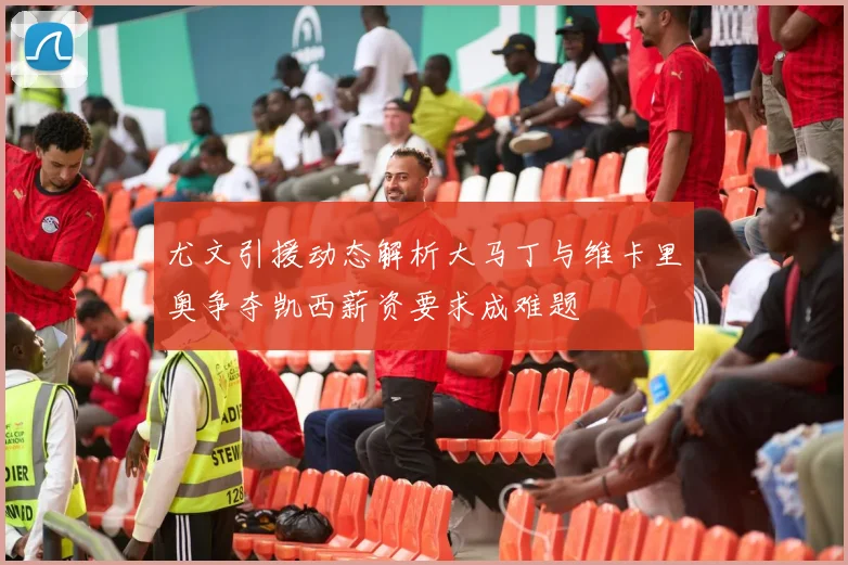 尤文引援动态解析大马丁与维卡里奥争夺凯西薪资要求成难题