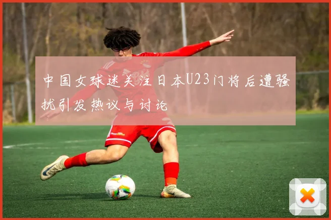中国女球迷关注日本U23门将后遭骚扰引发热议与讨论