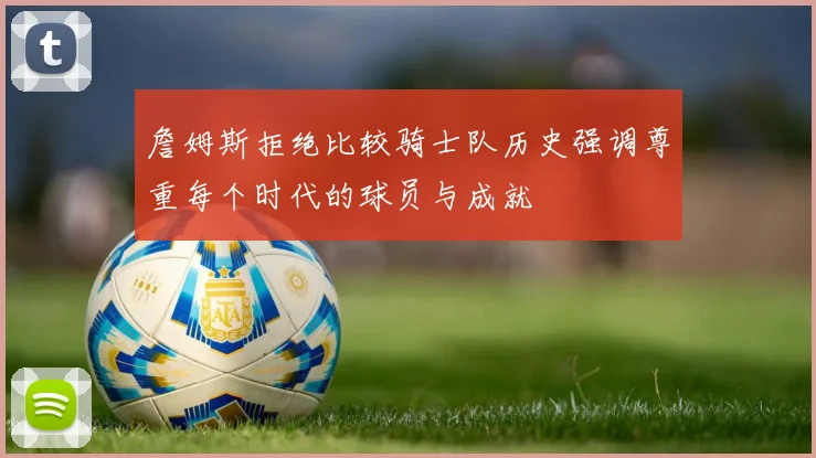 詹姆斯拒绝比较骑士队历史强调尊重每个时代的球员与成就