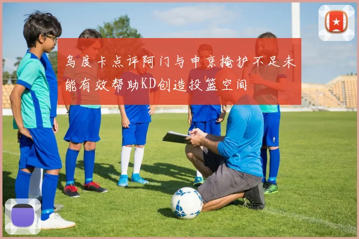 乌度卡点评阿门与申京掩护不足未能有效帮助KD创造投篮空间
