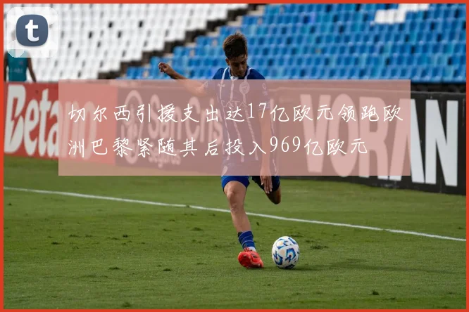 切尔西引援支出达17亿欧元领跑欧洲巴黎紧随其后投入969亿欧元