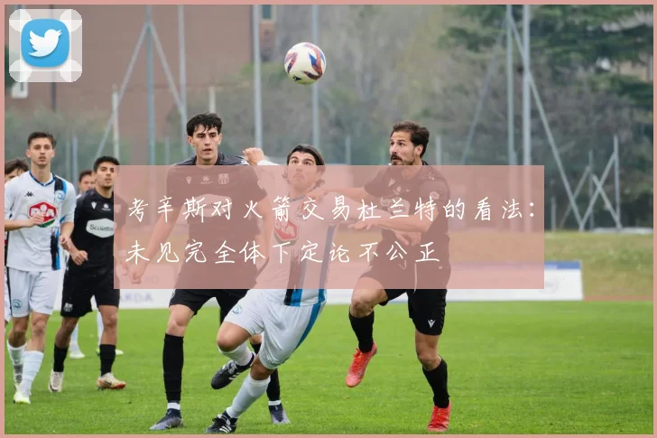 考辛斯对火箭交易杜兰特的看法：未见完全体下定论不公正