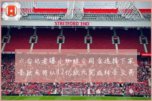 六台记者曝小蜘蛛合同含选择下家条款或将以12亿欧元完成转会交易