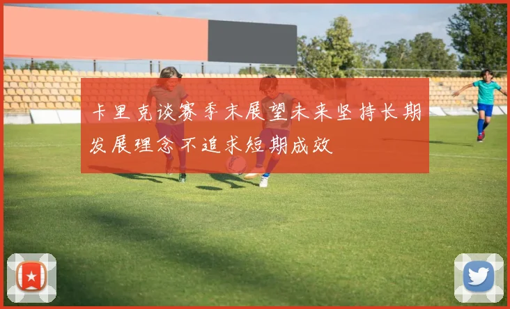 卡里克谈赛季末展望未来坚持长期发展理念不追求短期成效