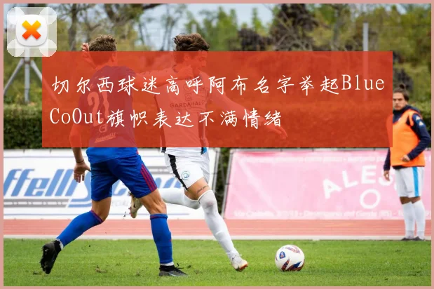 切尔西球迷高呼阿布名字举起BlueCoOut旗帜表达不满情绪
