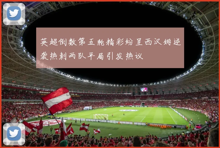 英超倒数第五轮精彩纷呈西汉姆逆袭热刺两队平局引发热议