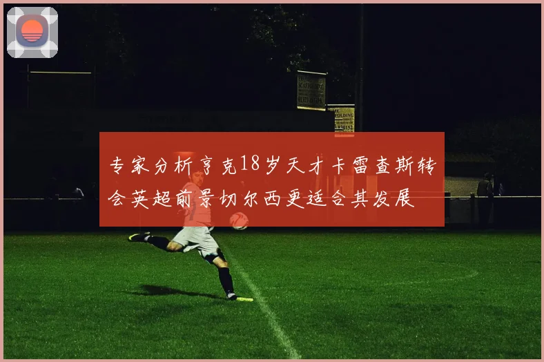 专家分析亨克18岁天才卡雷查斯转会英超前景切尔西更适合其发展