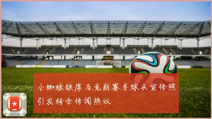 小蜘蛛缺席马竞新赛季球衣宣传照引发转会传闻热议