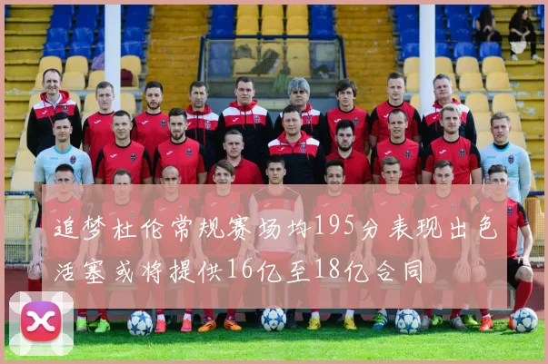 追梦杜伦常规赛场均195分表现出色活塞或将提供16亿至18亿合同