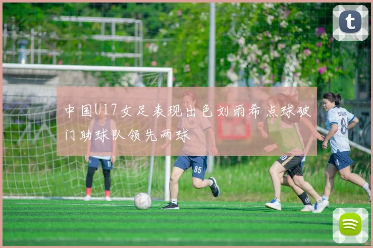 中国U17女足表现出色刘雨希点球破门助球队领先两球