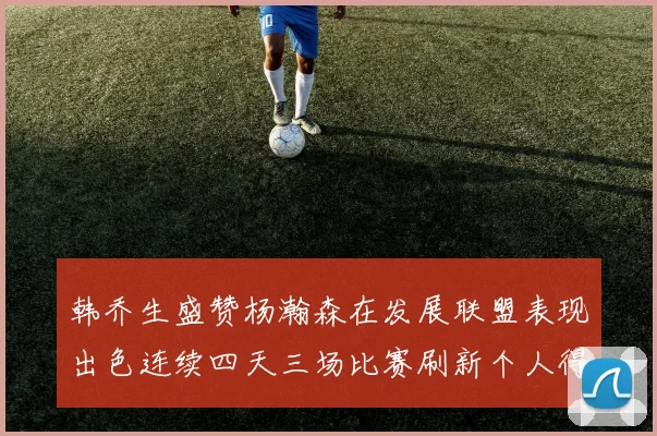 韩乔生盛赞杨瀚森在发展联盟表现出色连续四天三场比赛刷新个人得分与篮板纪录