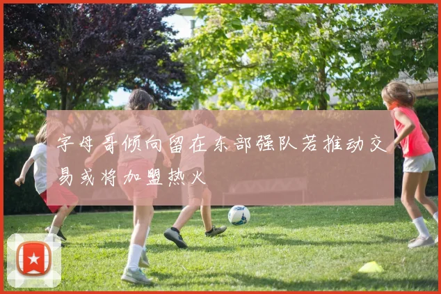 字母哥倾向留在东部强队若推动交易或将加盟热火
