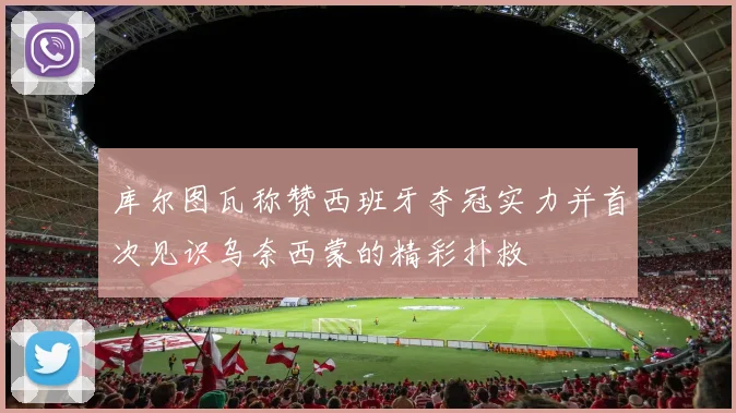库尔图瓦称赞西班牙夺冠实力并首次见识乌奈西蒙的精彩扑救