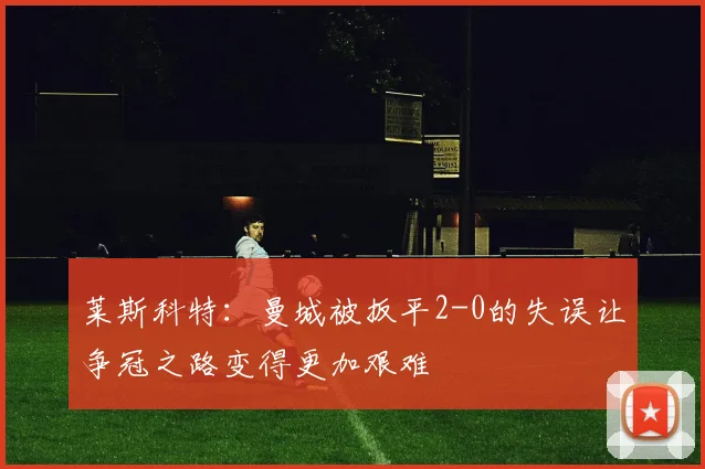 莱斯科特：曼城被扳平2-0的失误让争冠之路变得更加艰难