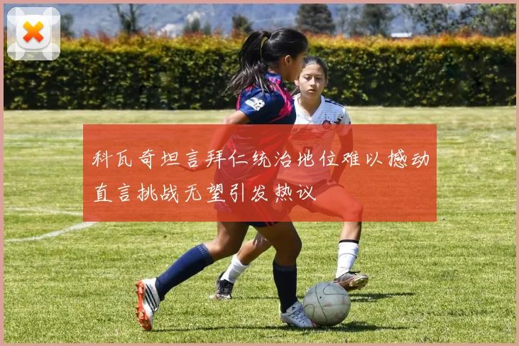 科瓦奇坦言拜仁统治地位难以撼动直言挑战无望引发热议