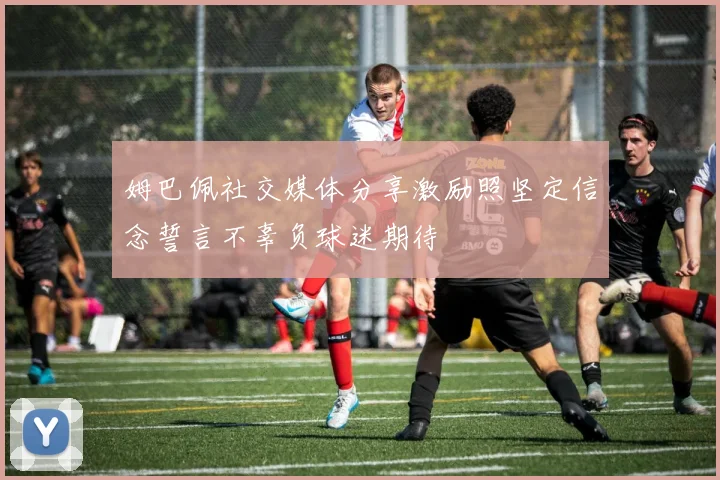 姆巴佩社交媒体分享激励照坚定信念誓言不辜负球迷期待