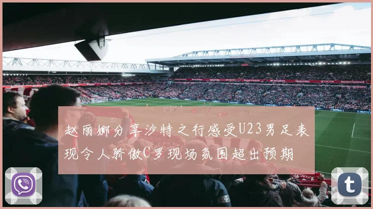 赵丽娜分享沙特之行感受U23男足表现令人骄傲C罗现场氛围超出预期