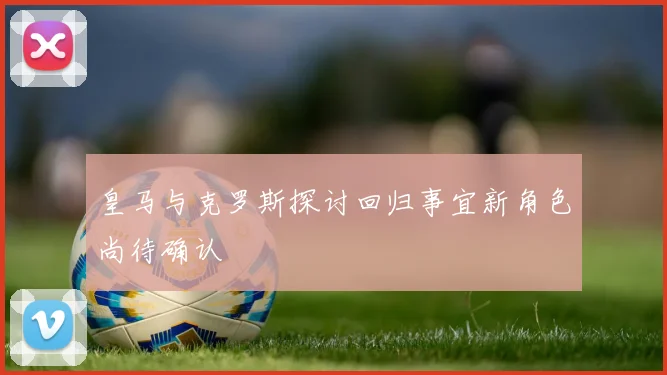 皇马与克罗斯探讨回归事宜新角色尚待确认